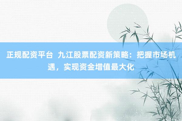 正规配资平台  九江股票配资新策略：把握市场机遇，实现资金增值最大化