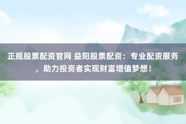 正规股票配资官网 益阳股票配资:专业配资服务,助力投资者实现财富增值梦想!