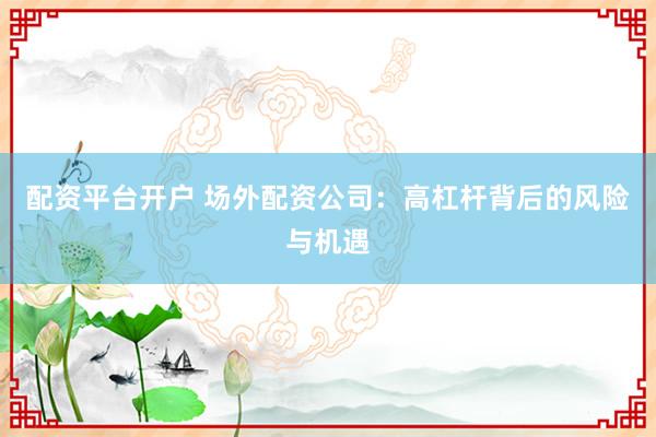 配资平台开户 场外配资公司：高杠杆背后的风险与机遇