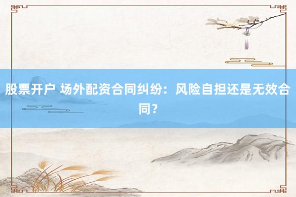 股票开户 场外配资合同纠纷：风险自担还是无效合同？
