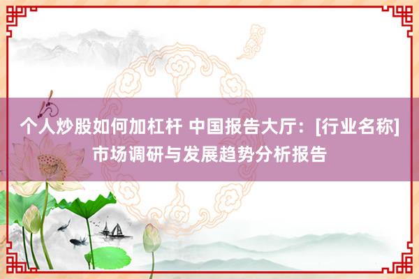 个人炒股如何加杠杆 中国报告大厅：[行业名称]市场调研与发展趋势分析报告