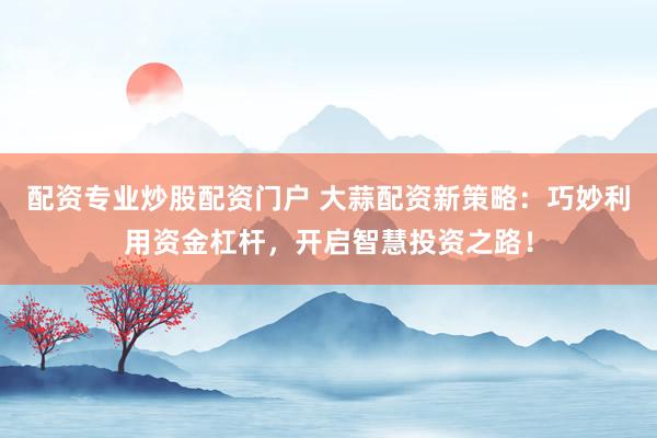 配资专业炒股配资门户 大蒜配资新策略：巧妙利用资金杠杆，开启智慧投资之路！