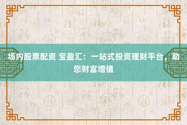 场内股票配资 宝盈汇：一站式投资理财平台，助您财富增值