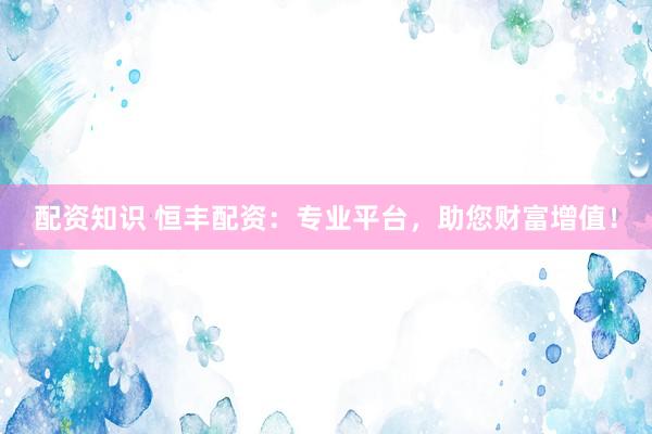 配资知识 恒丰配资：专业平台，助您财富增值！