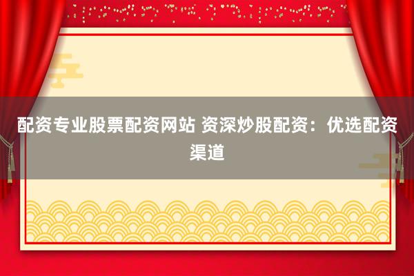 配资专业股票配资网站 资深炒股配资：优选配资渠道