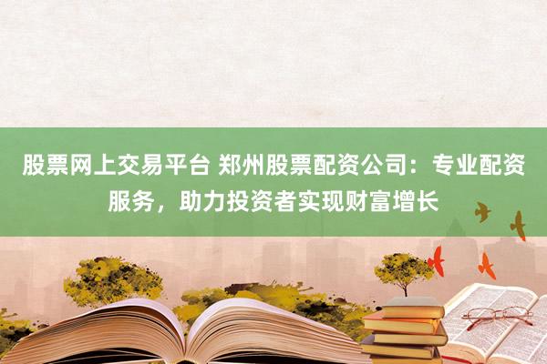 股票网上交易平台 郑州股票配资公司：专业配资服务，助力投资者实现财富增长