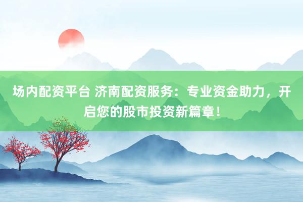 场内配资平台 济南配资服务：专业资金助力，开启您的股市投资新篇章！