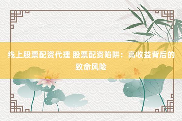 线上股票配资代理 股票配资陷阱:高收益背后的致命风险