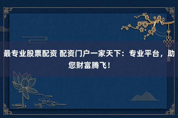 最专业股票配资 配资门户一家天下：专业平台，助您财富腾飞！