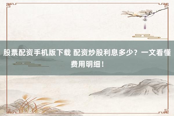 股票配资手机版下载 配资炒股利息多少？一文看懂费用明细！