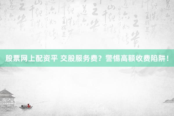 股票网上配资平 交股服务费？警惕高额收费陷阱！