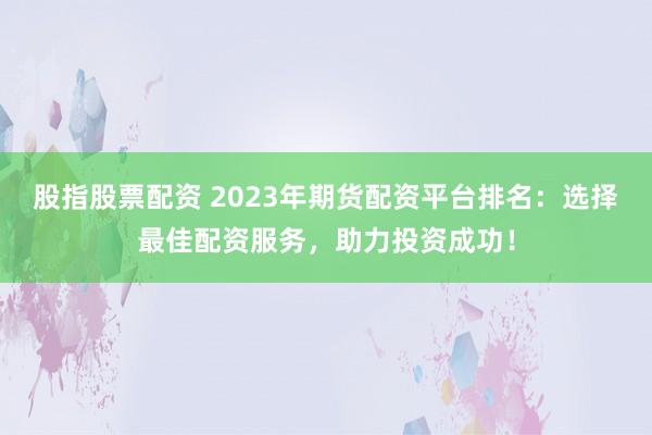 股指股票配资 2023年期货配资平台排名：选择最佳配资服务，助力投资成功！